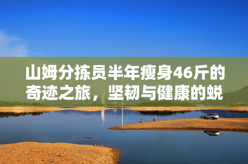 山姆分拣员半年瘦身46斤的奇迹之旅，坚韧与健康的蜕变之路