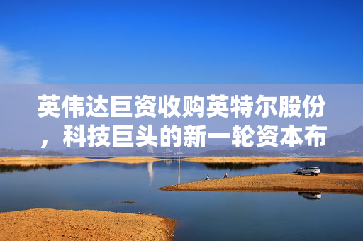 英伟达巨资收购英特尔股份，科技巨头的新一轮资本布局