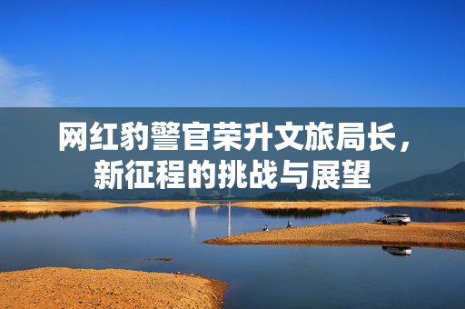 网红豹警官荣升文旅局长，新征程的挑战与展望