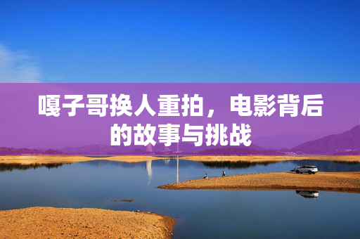 嘎子哥换人重拍，电影背后的故事与挑战