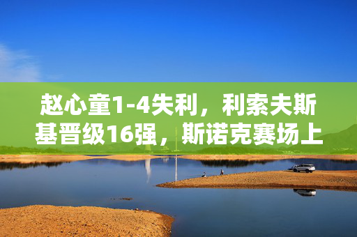 赵心童1-4失利，利索夫斯基晋级16强，斯诺克赛场上的遗憾时刻