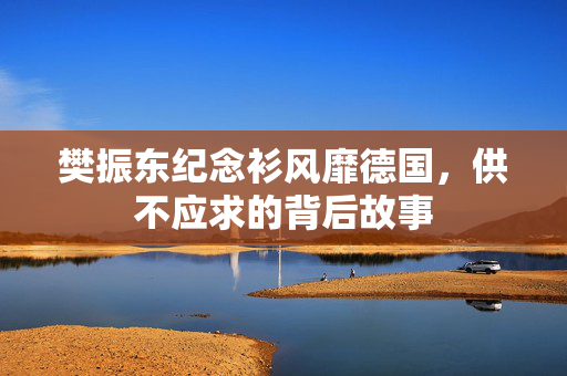 樊振东纪念衫风靡德国，供不应求的背后故事