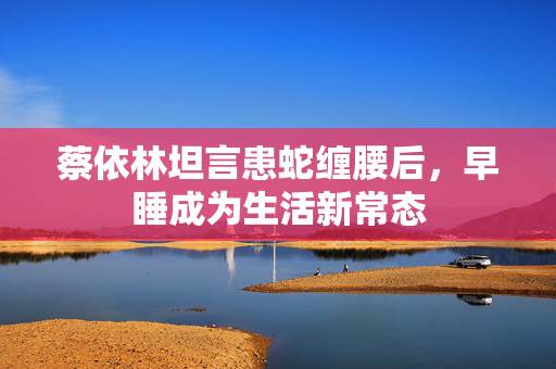 蔡依林坦言患蛇缠腰后，早睡成为生活新常态