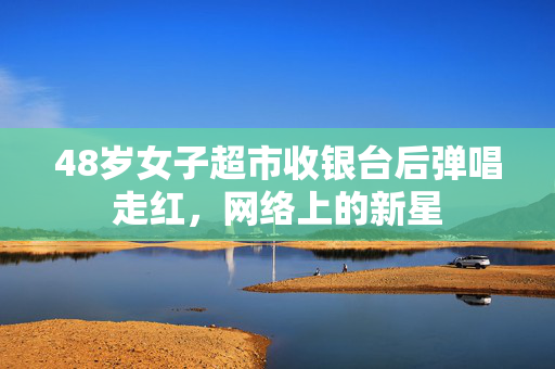 48岁女子超市收银台后弹唱走红，网络上的新星