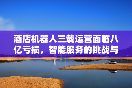 酒店机器人三载运营面临八亿亏损，智能服务的挑战与未来展望