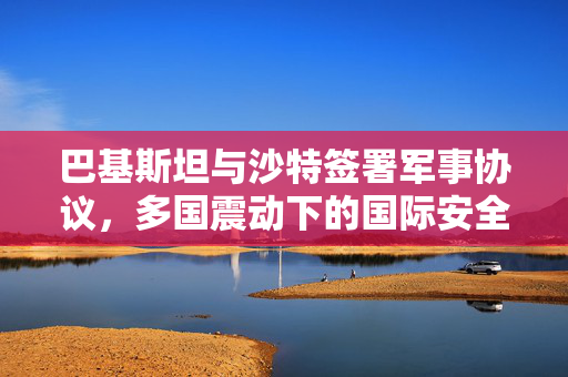 巴基斯坦与沙特签署军事协议，多国震动下的国际安全新格局