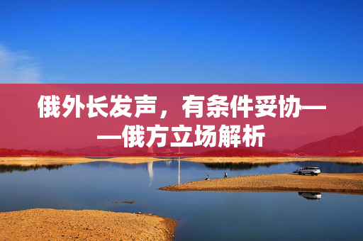 俄外长发声，有条件妥协——俄方立场解析
