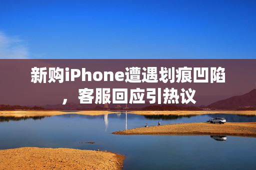 新购iPhone遭遇划痕凹陷，客服回应引热议
