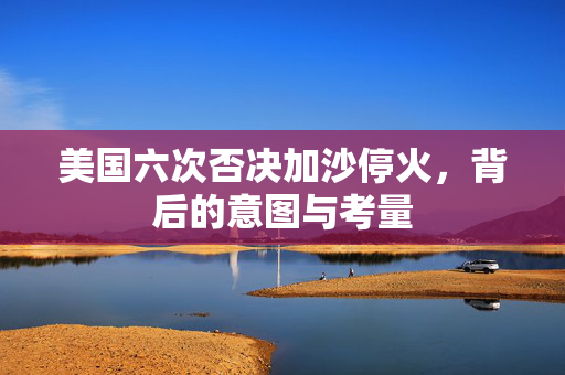 美国六次否决加沙停火，背后的意图与考量