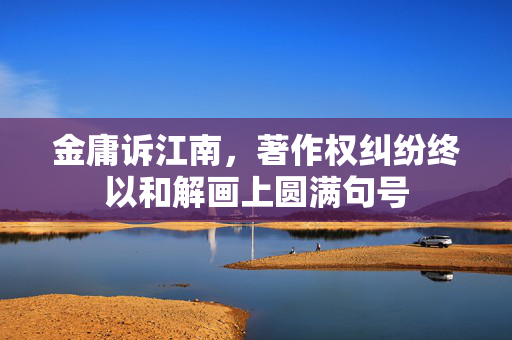 金庸诉江南，著作权纠纷终以和解画上圆满句号