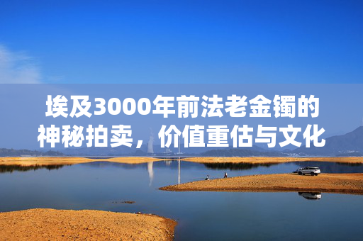 埃及3000年前法老金镯的神秘拍卖，价值重估与文化反思