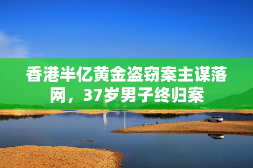 香港半亿黄金盗窃案主谋落网，37岁男子终归案