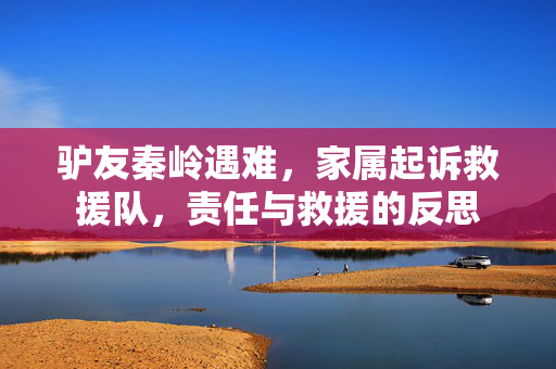 驴友秦岭遇难，家属起诉救援队，责任与救援的反思