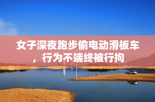 女子深夜跑步偷电动滑板车，行为不端终被行拘