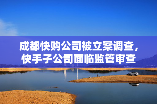 成都快购公司被立案调查，快手子公司面临监管审查