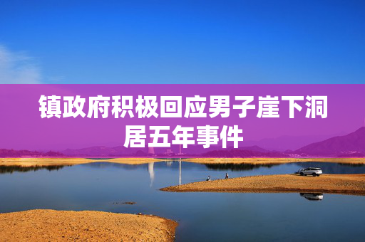 镇政府积极回应男子崖下洞居五年事件