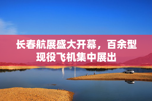 长春航展盛大开幕，百余型现役飞机集中展出