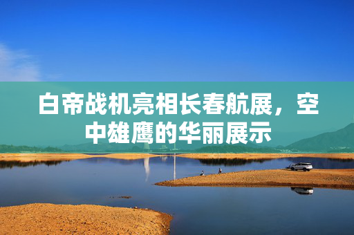 白帝战机亮相长春航展，空中雄鹰的华丽展示