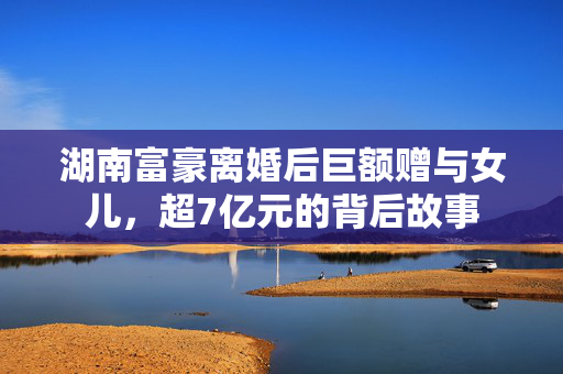 湖南富豪离婚后巨额赠与女儿，超7亿元的背后故事