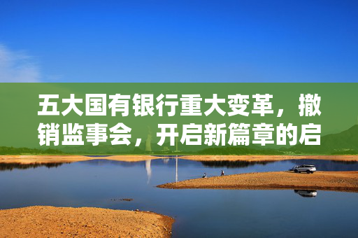五大国有银行重大变革，撤销监事会，开启新篇章的启程