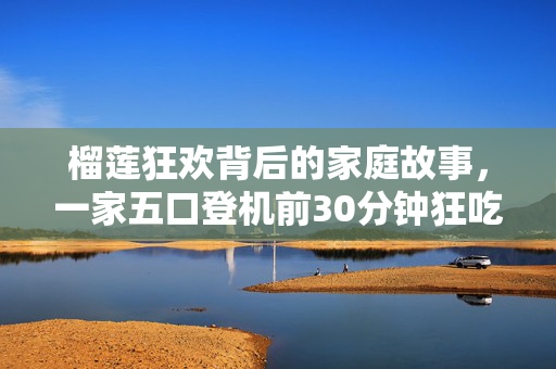 榴莲狂欢背后的家庭故事，一家五口登机前30分钟狂吃11斤榴莲