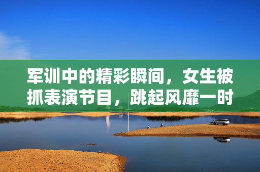 军训中的精彩瞬间，女生被抓表演节目，跳起风靡一时的上车舞