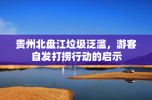 贵州北盘江垃圾泛滥，游客自发打捞行动的启示