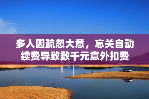 多人因疏忽大意，忘关自动续费导致数千元意外扣费