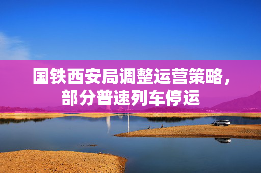 国铁西安局调整运营策略，部分普速列车停运