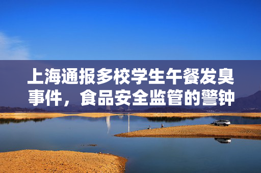 上海通报多校学生午餐发臭事件，食品安全监管的警钟再次敲响