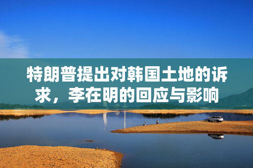 特朗普提出对韩国土地的诉求，李在明的回应与影响
