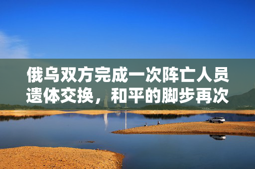 俄乌双方完成一次阵亡人员遗体交换，和平的脚步再次前行