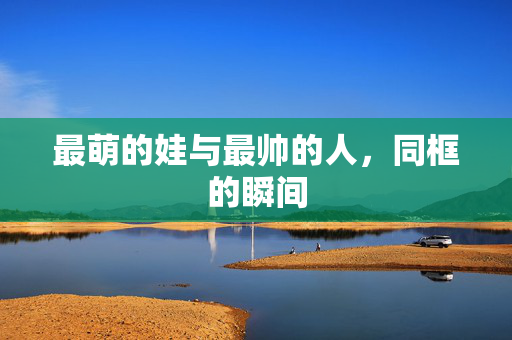 最萌的娃与最帅的人，同框的瞬间