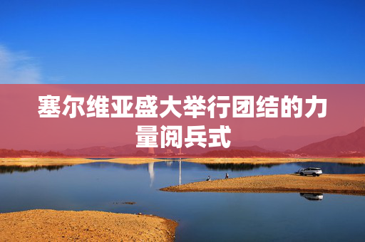 塞尔维亚盛大举行团结的力量阅兵式