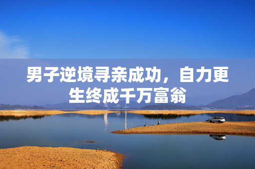 男子逆境寻亲成功，自力更生终成千万富翁