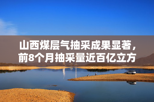山西煤层气抽采成果显著，前8个月抽采量近百亿立方米
