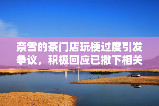 奈雪的茶门店玩梗过度引发争议，积极回应已撤下相关内容
