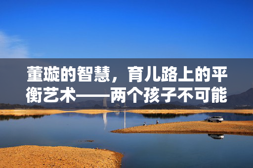 董璇的智慧，育儿路上的平衡艺术——两个孩子不可能一碗水端平