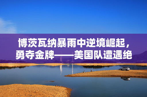 博茨瓦纳暴雨中逆境崛起，勇夺金牌——美国队遭遇绝杀的瞬间