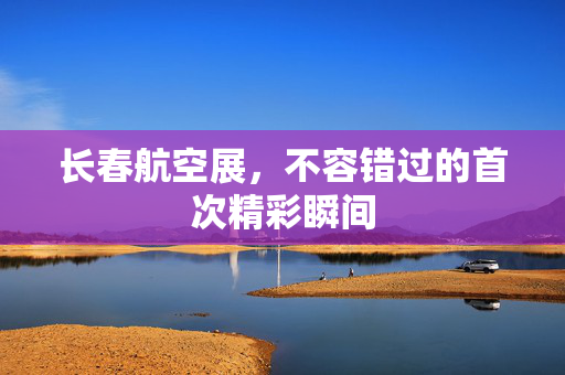 长春航空展，不容错过的首次精彩瞬间