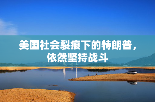 美国社会裂痕下的特朗普，依然坚持战斗
