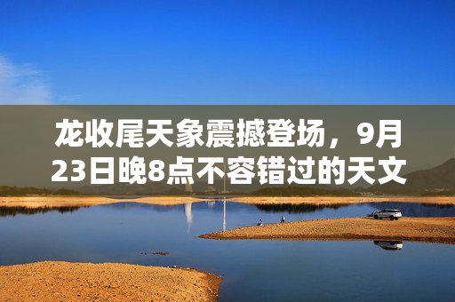 龙收尾天象震撼登场，9月23日晚8点不容错过的天文盛宴