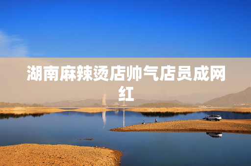 湖南麻辣烫店帅气店员成网红