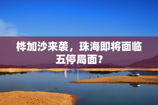 桦加沙来袭，珠海即将面临五停局面？