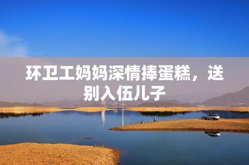 环卫工妈妈深情捧蛋糕，送别入伍儿子