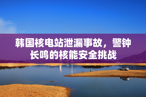 韩国核电站泄漏事故，警钟长鸣的核能安全挑战