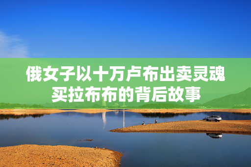 俄女子以十万卢布出卖灵魂买拉布布的背后故事