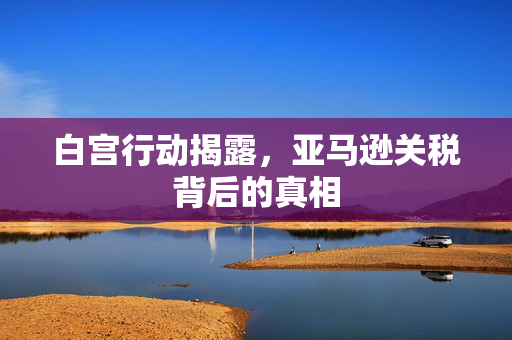 白宫行动揭露，亚马逊关税背后的真相