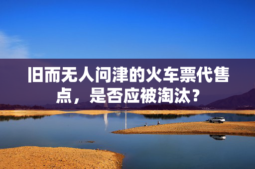 旧而无人问津的火车票代售点，是否应被淘汰？
