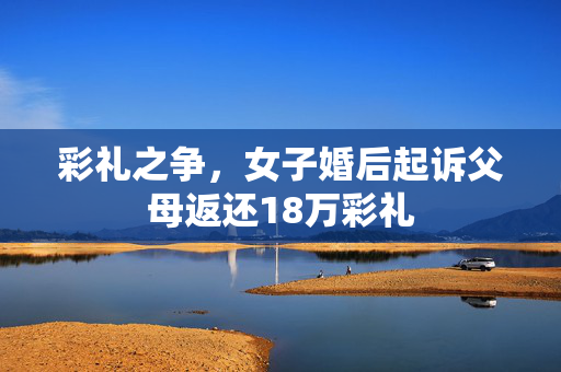 彩礼之争，女子婚后起诉父母返还18万彩礼